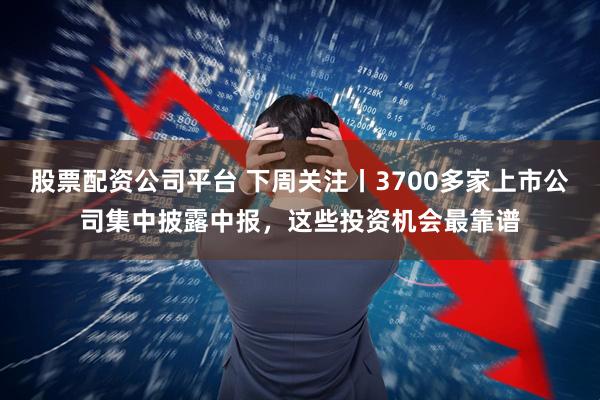 股票配资公司平台 下周关注丨3700多家上市公司集中披露中报，这些投资机会最靠谱