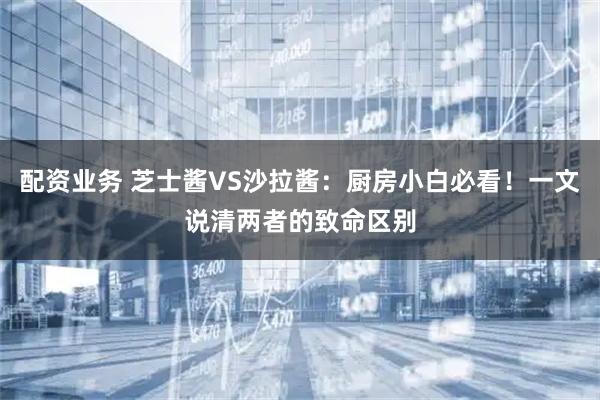 配资业务 芝士酱VS沙拉酱：厨房小白必看！一文说清两者的致命区别