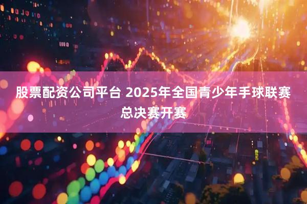 股票配资公司平台 2025年全国青少年手球联赛总决赛开赛