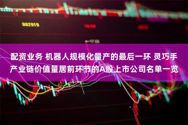 配资业务 机器人规模化量产的最后一环 灵巧手产业链价值量居前环节的A股上市公司名单一览