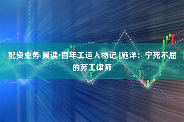 配资业务 晨读·百年工运人物记 |施洋：宁死不屈的劳工律师