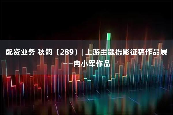 配资业务 秋韵（289）| 上游主题摄影征稿作品展——冉小军作品