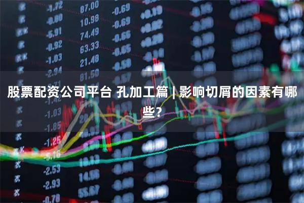 股票配资公司平台 孔加工篇 | 影响切屑的因素有哪些？