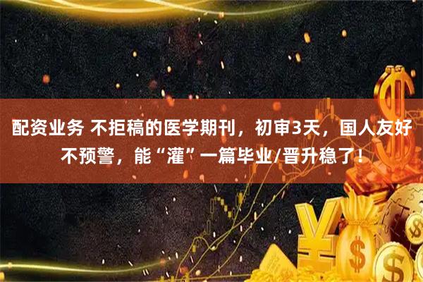 配资业务 不拒稿的医学期刊，初审3天，国人友好不预警，能“灌”一篇毕业/晋升稳了！