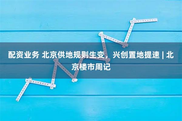 配资业务 北京供地规则生变，兴创置地提速 | 北京楼市周记
