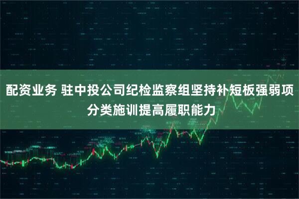 配资业务 驻中投公司纪检监察组坚持补短板强弱项 分类施训提高履职能力