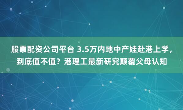 股票配资公司平台 3.5万内地中产娃赴港上学，到底值不值？港理工最新研究颠覆父母认知