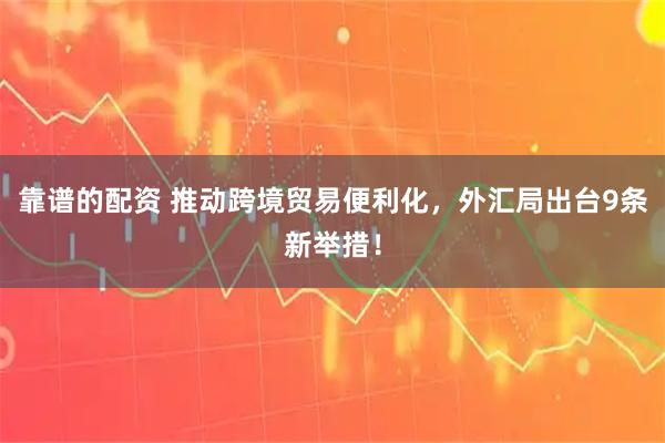 靠谱的配资 推动跨境贸易便利化，外汇局出台9条新举措！