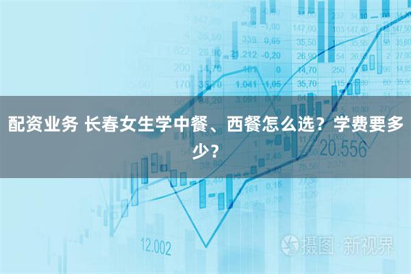 配资业务 长春女生学中餐、西餐怎么选？学费要多少？