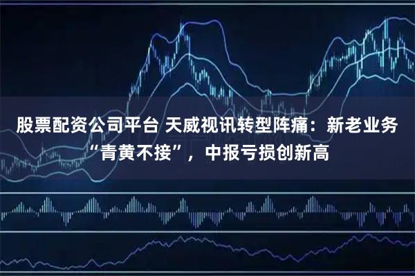 股票配资公司平台 天威视讯转型阵痛：新老业务“青黄不接”，中报亏损创新高