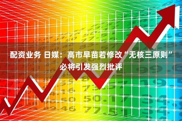 配资业务 日媒：高市早苗若修改“无核三原则”必将引发强烈批评