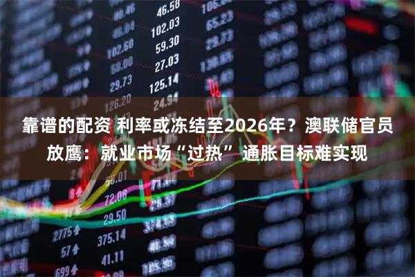靠谱的配资 利率或冻结至2026年？澳联储官员放鹰：就业市场“过热” 通胀目标难实现