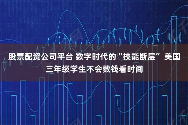 股票配资公司平台 数字时代的“技能断层” 美国三年级学生不会数钱看时间