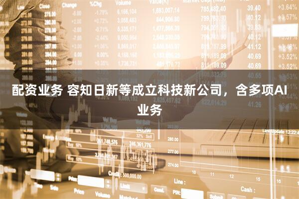 配资业务 容知日新等成立科技新公司，含多项AI业务