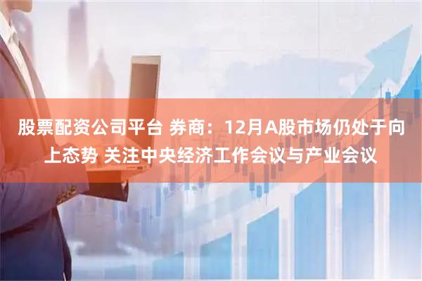 股票配资公司平台 券商：12月A股市场仍处于向上态势 关注中央经济工作会议与产业会议