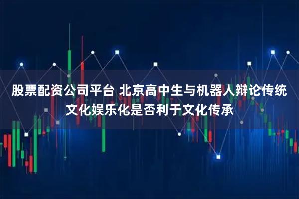 股票配资公司平台 北京高中生与机器人辩论传统文化娱乐化是否利于文化传承