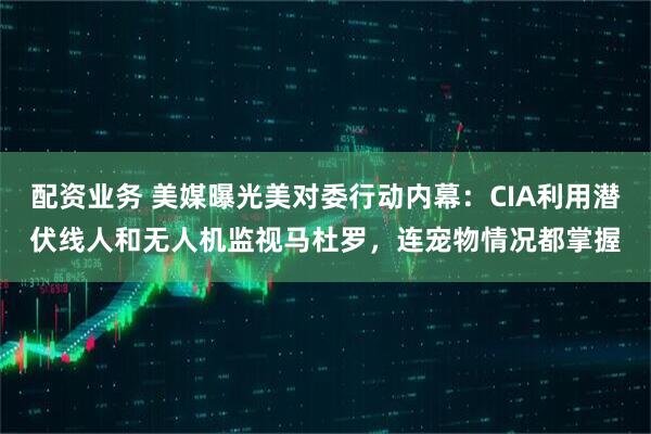 配资业务 美媒曝光美对委行动内幕：CIA利用潜伏线人和无人机监视马杜罗，连宠物情况都掌握