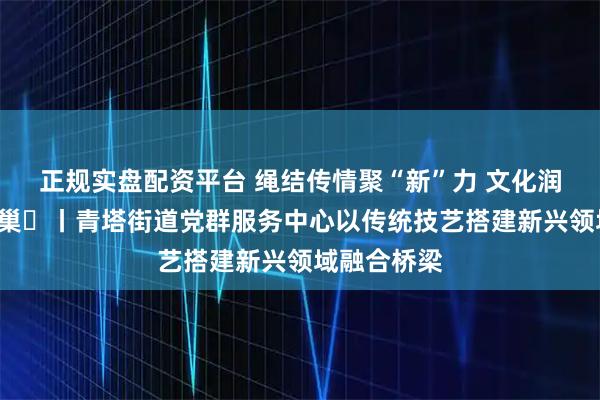 正规实盘配资平台 绳结传情聚“新”力 文化润心暖“新”巢​丨青塔街道党群服务中心以传统技艺搭建新兴领域融合桥梁