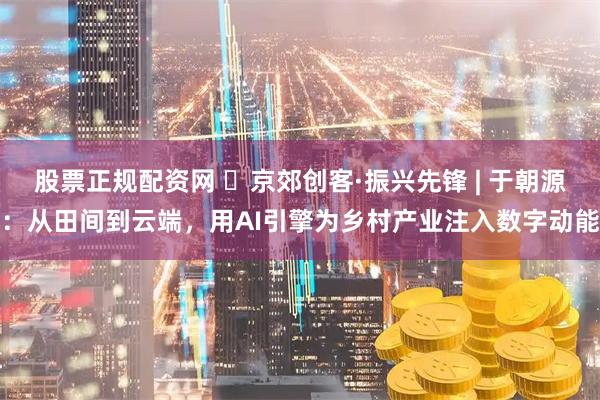 股票正规配资网 ‌京郊创客·振兴先锋 | 于朝源：从田间到云端，用AI引擎为乡村产业注入数字动能