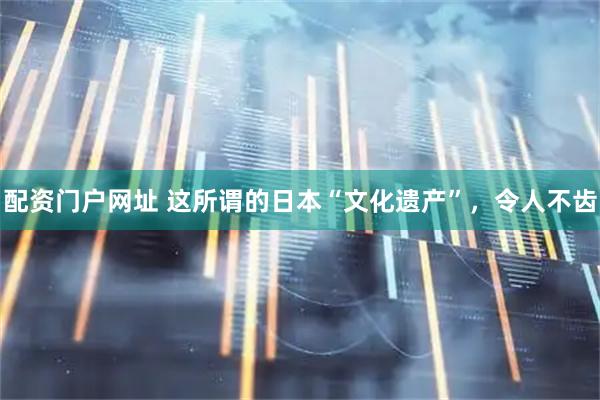配资门户网址 这所谓的日本“文化遗产”，令人不齿