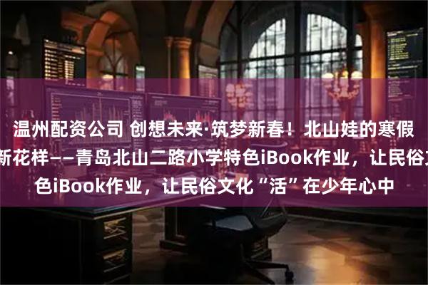 温州配资公司 创想未来·筑梦新春！北山娃的寒假作业，藏着老青岛的新花样——青岛北山二路小学特色iBook作业，让民俗文化“活”在少年心中