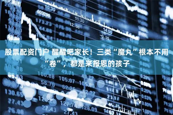 股票配资门户 醒醒吧家长！三类“魔丸”根本不用“卷”，都是来报恩的孩子