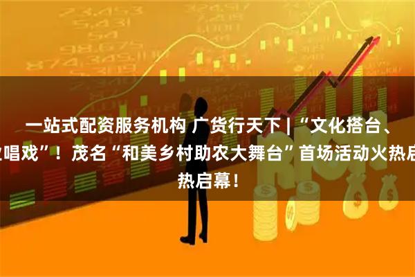 一站式配资服务机构 广货行天下 | “文化搭台、产业唱戏”！茂名“和美乡村助农大舞台”首场活动火热启幕！