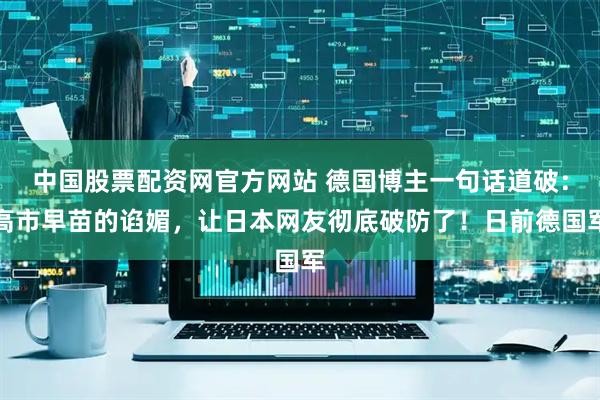 中国股票配资网官方网站 德国博主一句话道破：高市早苗的谄媚，让日本网友彻底破防了！日前德国军