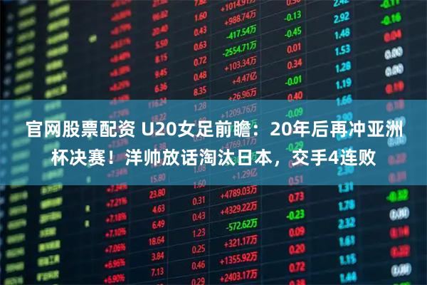 官网股票配资 U20女足前瞻：20年后再冲亚洲杯决赛！洋帅放话淘汰日本，交手4连败
