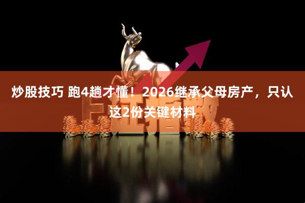 炒股技巧 跑4趟才懂！2026继承父母房产，只认这2份关键材料