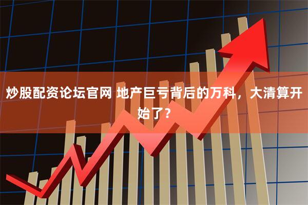 炒股配资论坛官网 地产巨亏背后的万科，大清算开始了？