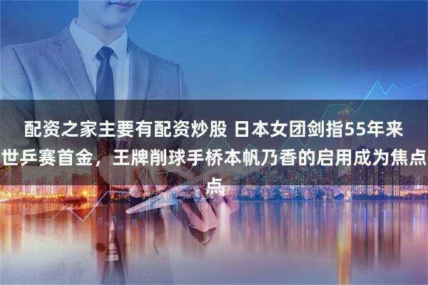 配资之家主要有配资炒股 日本女团剑指55年来世乒赛首金，王牌削球手桥本帆乃香的启用成为焦点