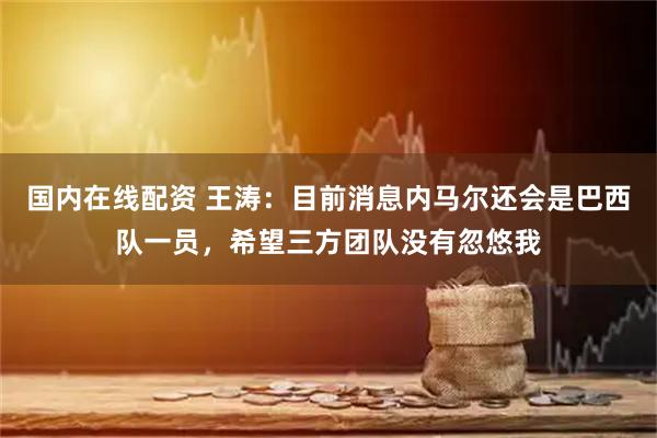 国内在线配资 王涛：目前消息内马尔还会是巴西队一员，希望三方团队没有忽悠我