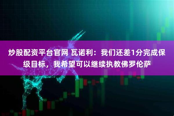 炒股配资平台官网 瓦诺利：我们还差1分完成保级目标，我希望可以继续执教佛罗伦萨